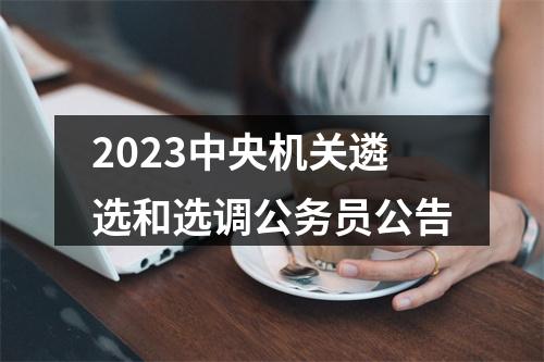 2023中央机关遴选和选调公务员公告 图片